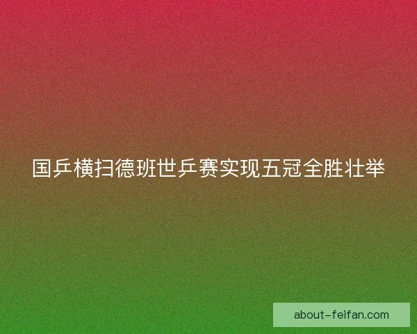 国乒横扫德班世乒赛实现五冠全胜壮举