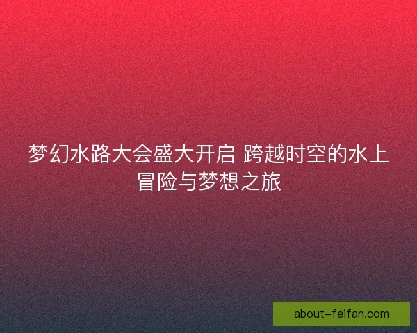 梦幻水路大会盛大开启 跨越时空的水上冒险与梦想之旅