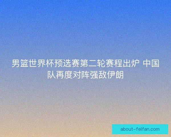 男篮世界杯预选赛第二轮赛程出炉 中国队再度对阵强敌伊朗