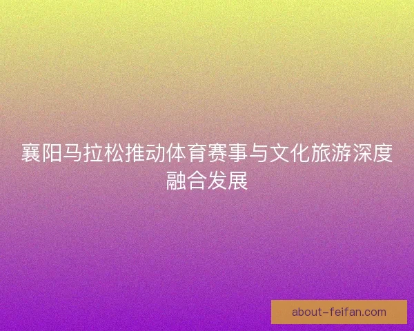 襄阳马拉松推动体育赛事与文化旅游深度融合发展