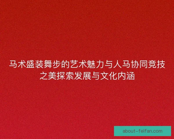 马术盛装舞步的艺术魅力与人马协同竞技之美探索发展与文化内涵
