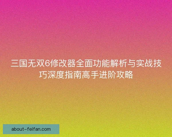 三国无双6修改器全面功能解析与实战技巧深度指南高手进阶攻略