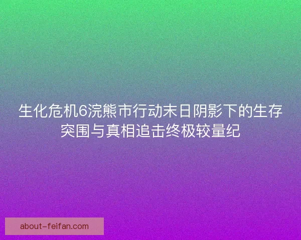 生化危机6浣熊市行动末日阴影下的生存突围与真相追击终极较量纪