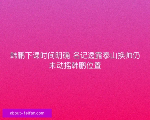 韩鹏下课时间明确 名记透露泰山换帅仍未动摇韩鹏位置 韩鹏下课时间明确 名记透露泰山换帅仍未动摇韩鹏位置